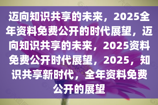 2025全年免费资料公开,迈向知识共享的未来，2025全年免费资料公开的时代展望